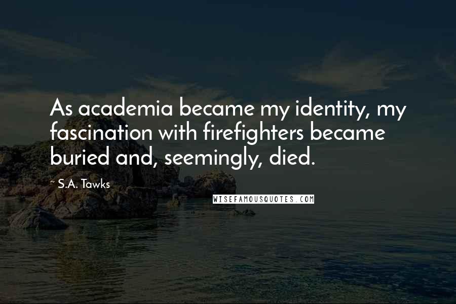 S.A. Tawks Quotes: As academia became my identity, my fascination with firefighters became buried and, seemingly, died.