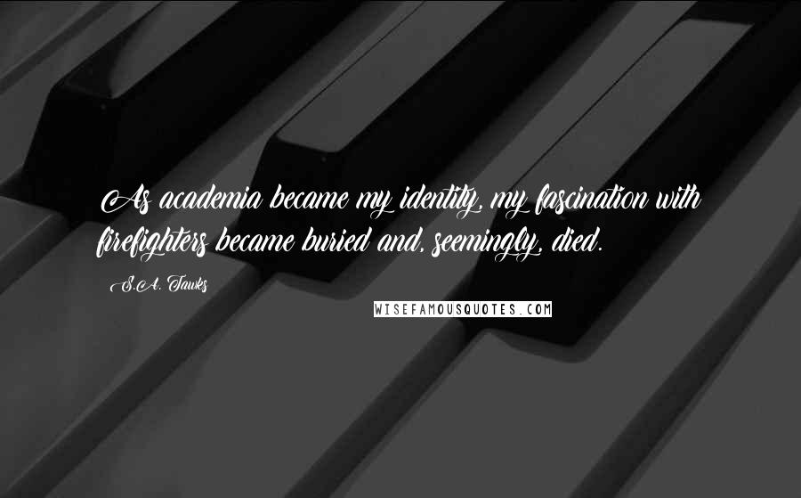 S.A. Tawks Quotes: As academia became my identity, my fascination with firefighters became buried and, seemingly, died.