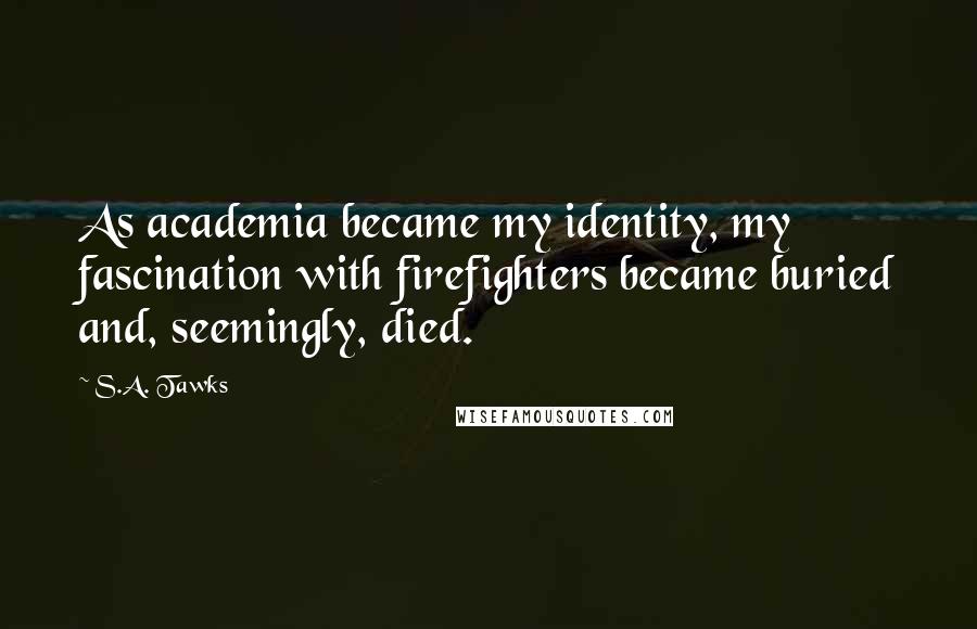 S.A. Tawks Quotes: As academia became my identity, my fascination with firefighters became buried and, seemingly, died.