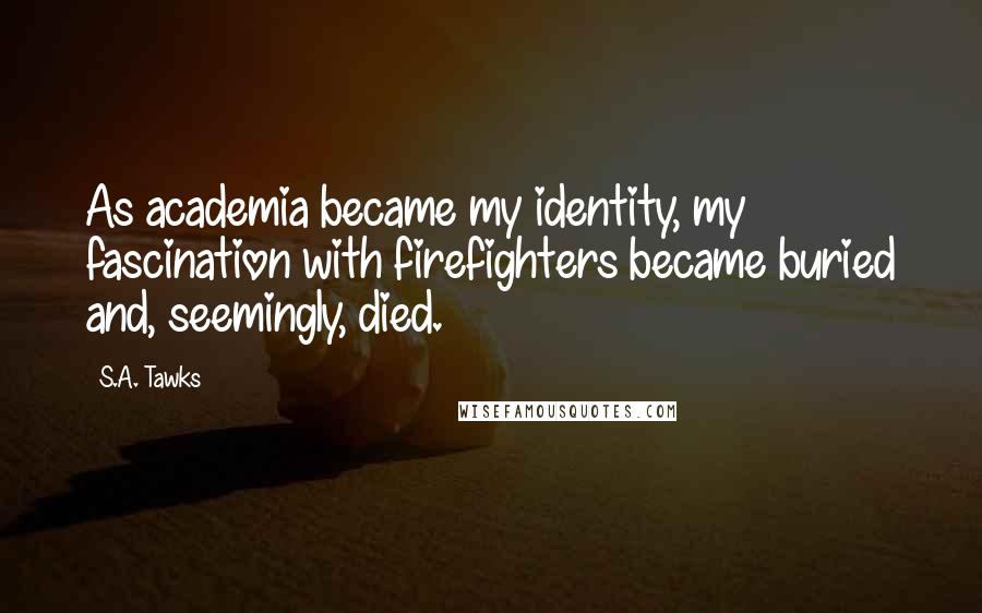 S.A. Tawks Quotes: As academia became my identity, my fascination with firefighters became buried and, seemingly, died.