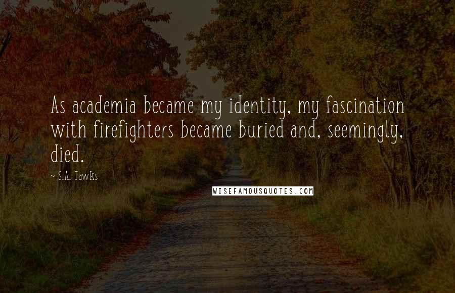 S.A. Tawks Quotes: As academia became my identity, my fascination with firefighters became buried and, seemingly, died.