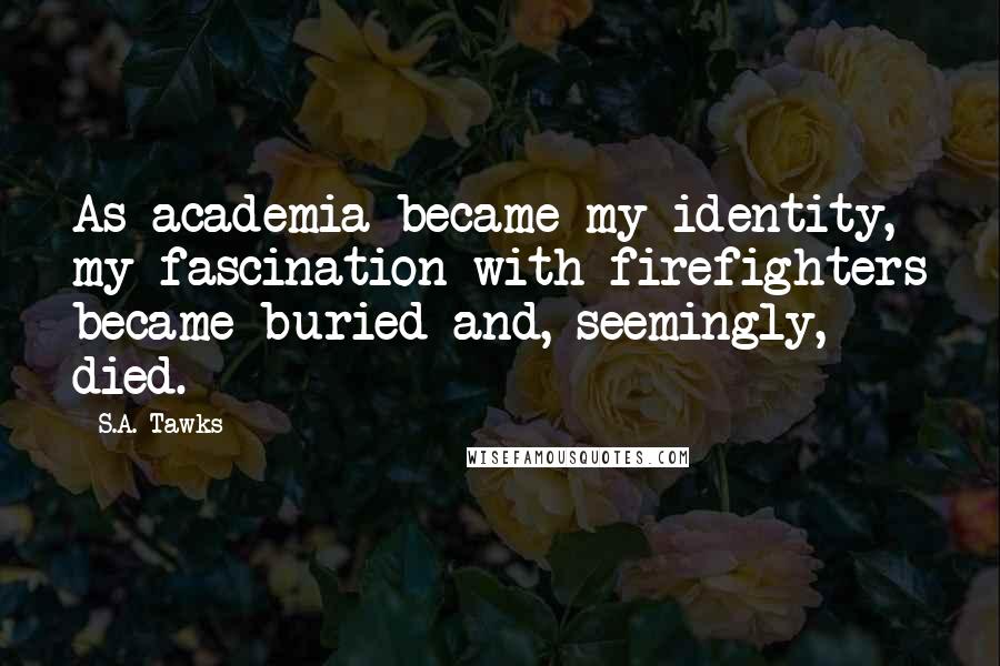 S.A. Tawks Quotes: As academia became my identity, my fascination with firefighters became buried and, seemingly, died.