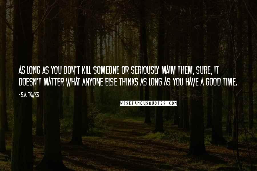 S.A. Tawks Quotes: As long as you don't kill someone or seriously maim them, sure, it doesn't matter what anyone else thinks as long as you have a good time.