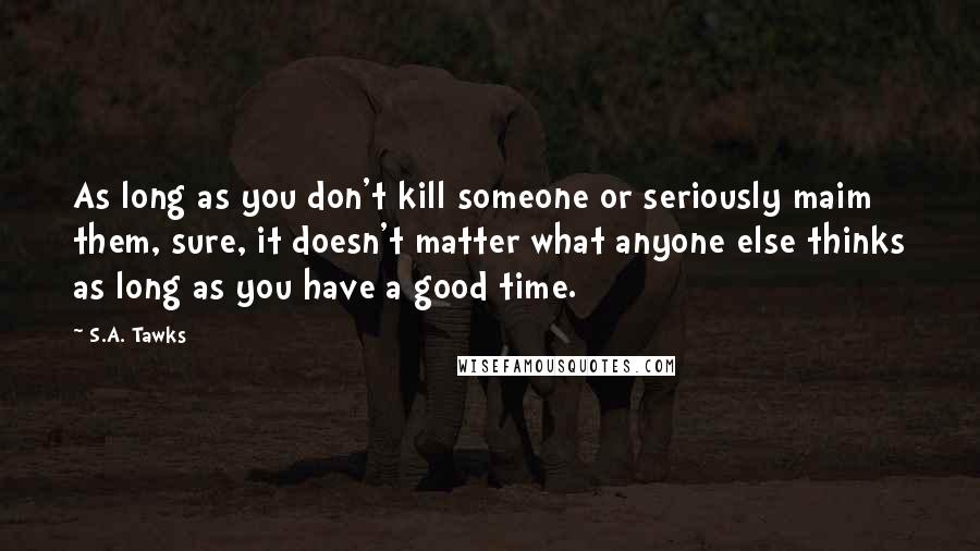 S.A. Tawks Quotes: As long as you don't kill someone or seriously maim them, sure, it doesn't matter what anyone else thinks as long as you have a good time.