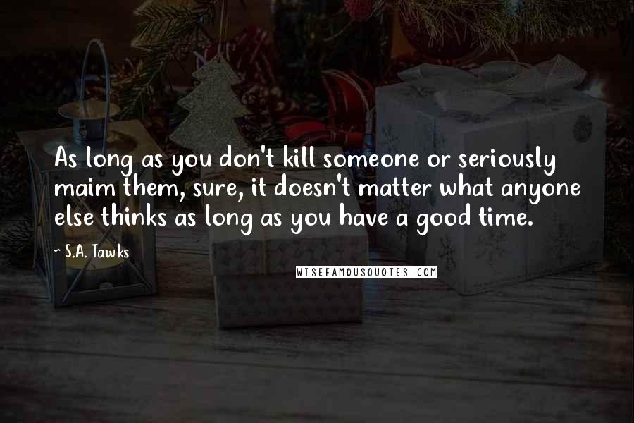S.A. Tawks Quotes: As long as you don't kill someone or seriously maim them, sure, it doesn't matter what anyone else thinks as long as you have a good time.