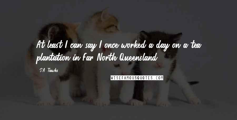 S.A. Tawks Quotes: At least I can say I once worked a day on a tea plantation in Far North Queensland.