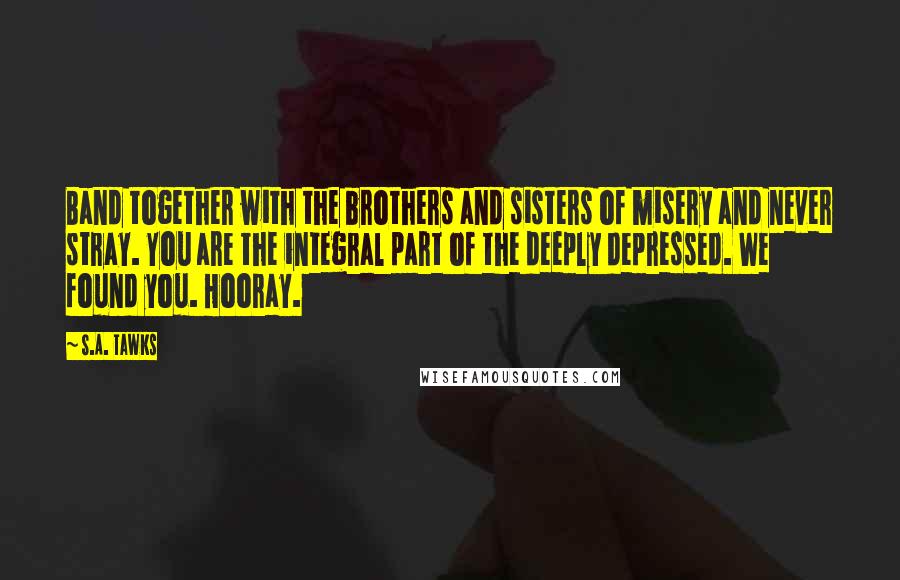 S.A. Tawks Quotes: Band together with the brothers and sisters of misery and never stray. You are the integral part of the deeply depressed. We found you. Hooray.
