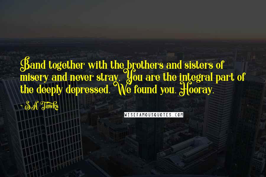 S.A. Tawks Quotes: Band together with the brothers and sisters of misery and never stray. You are the integral part of the deeply depressed. We found you. Hooray.