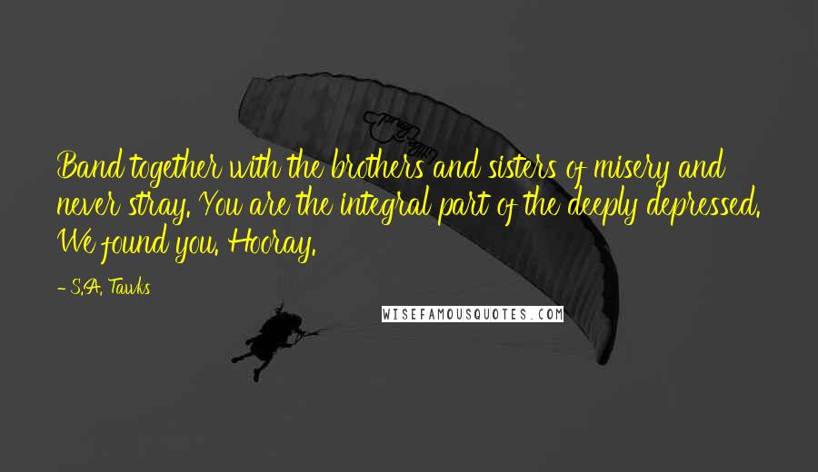 S.A. Tawks Quotes: Band together with the brothers and sisters of misery and never stray. You are the integral part of the deeply depressed. We found you. Hooray.