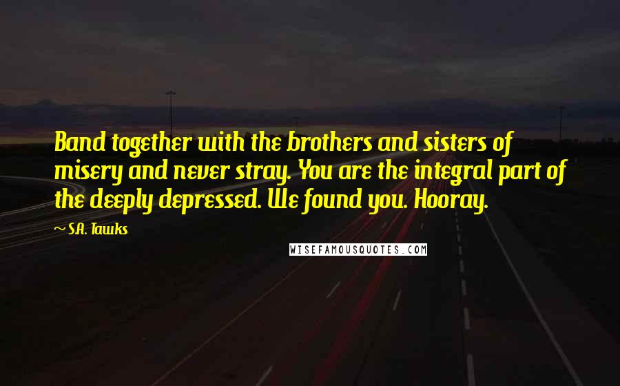 S.A. Tawks Quotes: Band together with the brothers and sisters of misery and never stray. You are the integral part of the deeply depressed. We found you. Hooray.