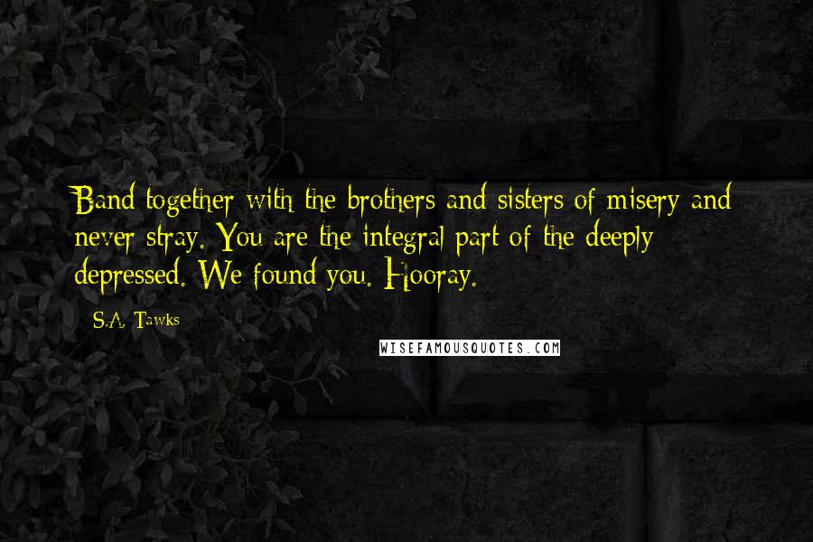 S.A. Tawks Quotes: Band together with the brothers and sisters of misery and never stray. You are the integral part of the deeply depressed. We found you. Hooray.