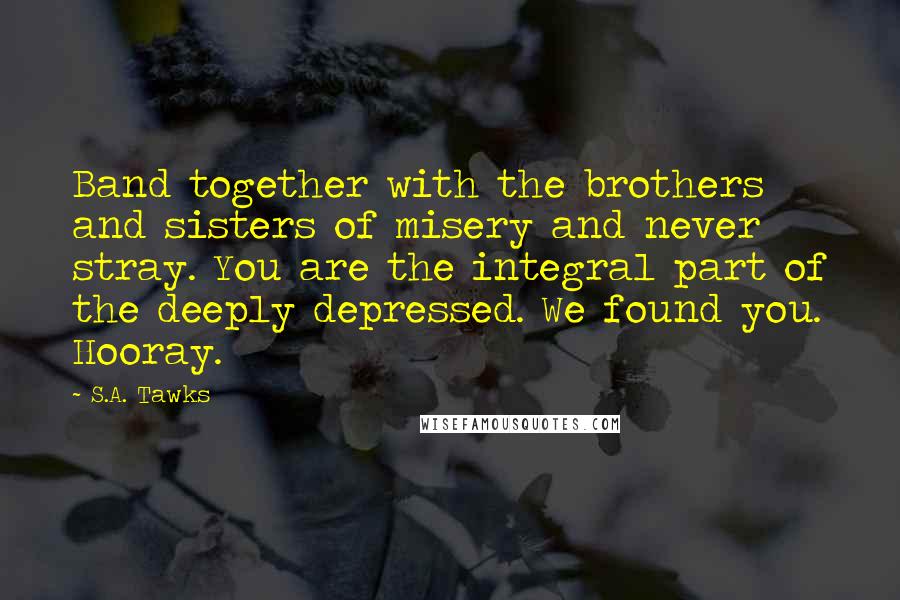 S.A. Tawks Quotes: Band together with the brothers and sisters of misery and never stray. You are the integral part of the deeply depressed. We found you. Hooray.