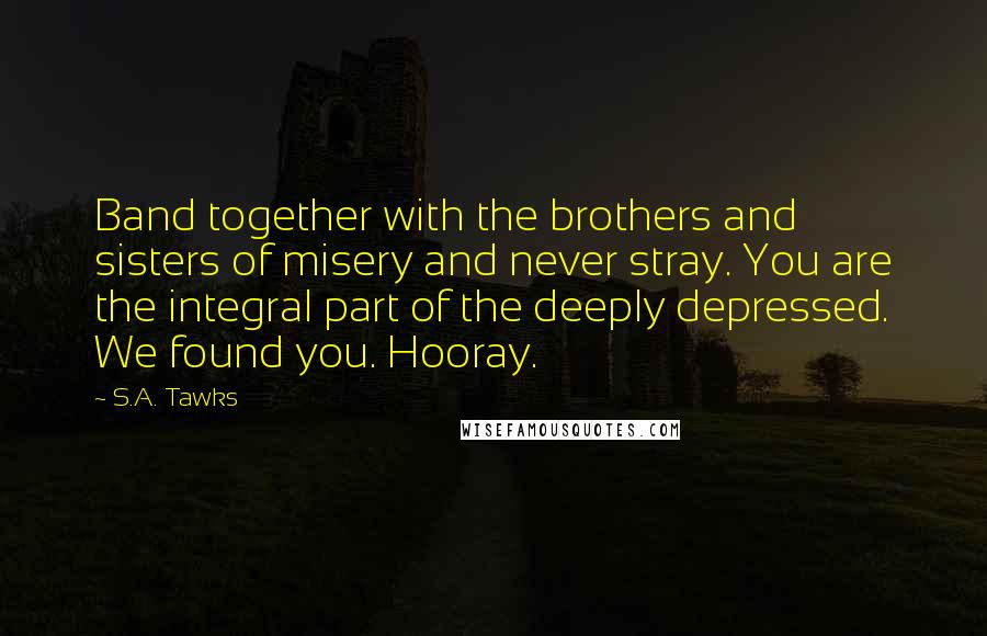 S.A. Tawks Quotes: Band together with the brothers and sisters of misery and never stray. You are the integral part of the deeply depressed. We found you. Hooray.