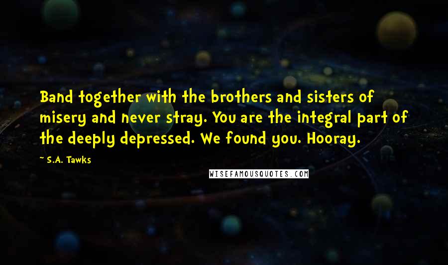 S.A. Tawks Quotes: Band together with the brothers and sisters of misery and never stray. You are the integral part of the deeply depressed. We found you. Hooray.