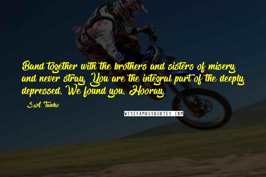 S.A. Tawks Quotes: Band together with the brothers and sisters of misery and never stray. You are the integral part of the deeply depressed. We found you. Hooray.