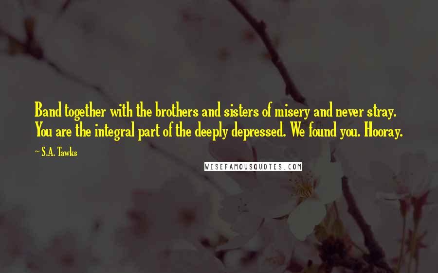 S.A. Tawks Quotes: Band together with the brothers and sisters of misery and never stray. You are the integral part of the deeply depressed. We found you. Hooray.