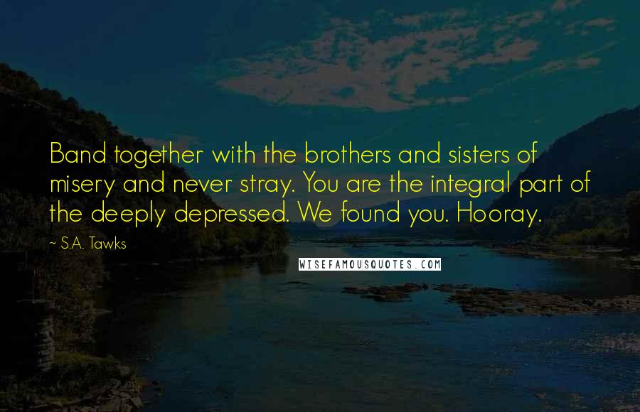 S.A. Tawks Quotes: Band together with the brothers and sisters of misery and never stray. You are the integral part of the deeply depressed. We found you. Hooray.