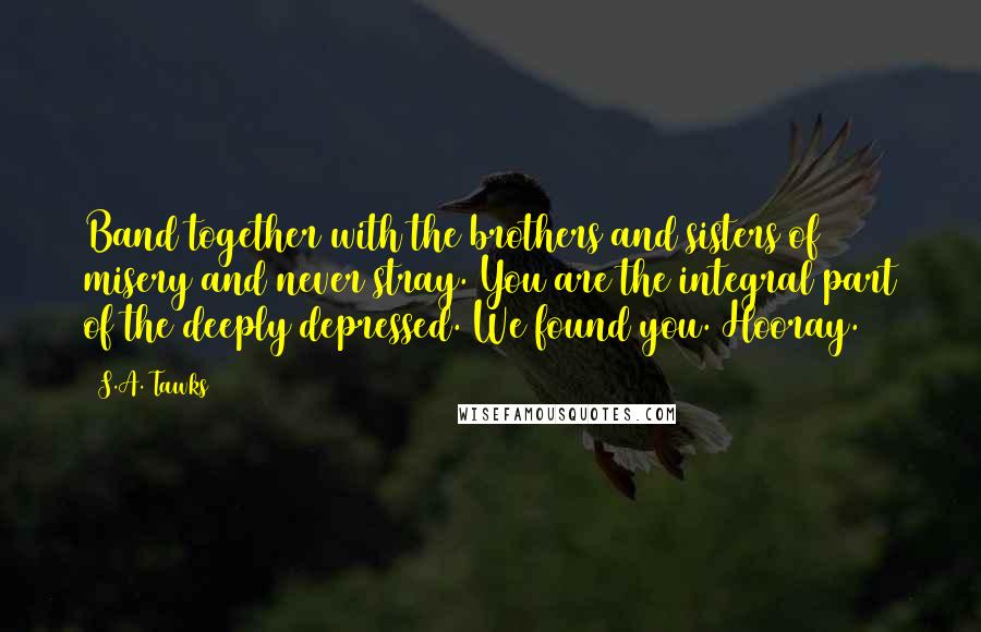 S.A. Tawks Quotes: Band together with the brothers and sisters of misery and never stray. You are the integral part of the deeply depressed. We found you. Hooray.