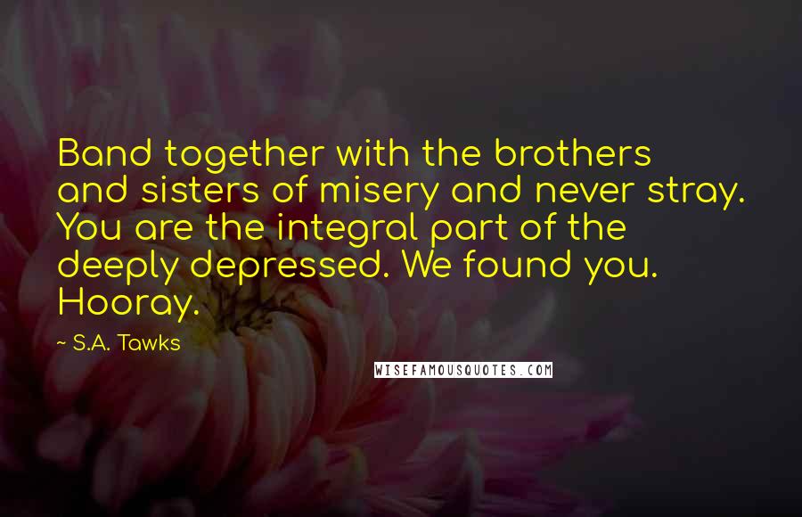 S.A. Tawks Quotes: Band together with the brothers and sisters of misery and never stray. You are the integral part of the deeply depressed. We found you. Hooray.