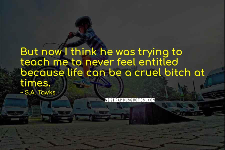 S.A. Tawks Quotes: But now I think he was trying to teach me to never feel entitled because life can be a cruel bitch at times.