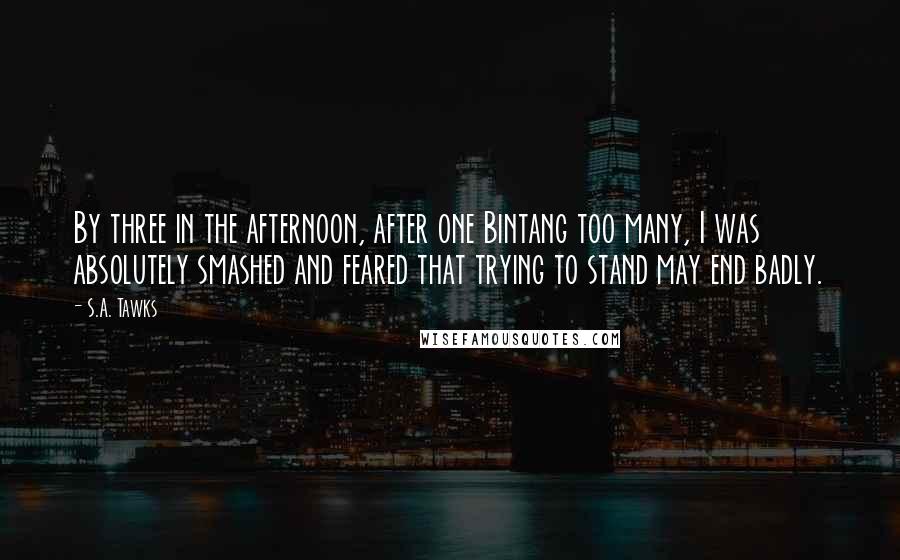 S.A. Tawks Quotes: By three in the afternoon, after one Bintang too many, I was absolutely smashed and feared that trying to stand may end badly.