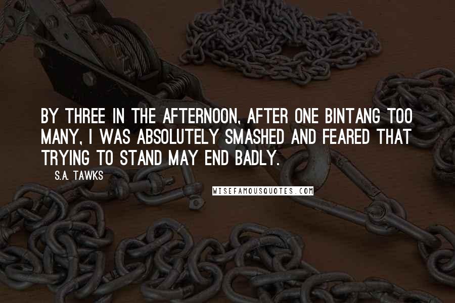 S.A. Tawks Quotes: By three in the afternoon, after one Bintang too many, I was absolutely smashed and feared that trying to stand may end badly.