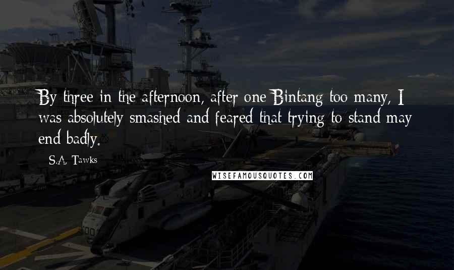 S.A. Tawks Quotes: By three in the afternoon, after one Bintang too many, I was absolutely smashed and feared that trying to stand may end badly.