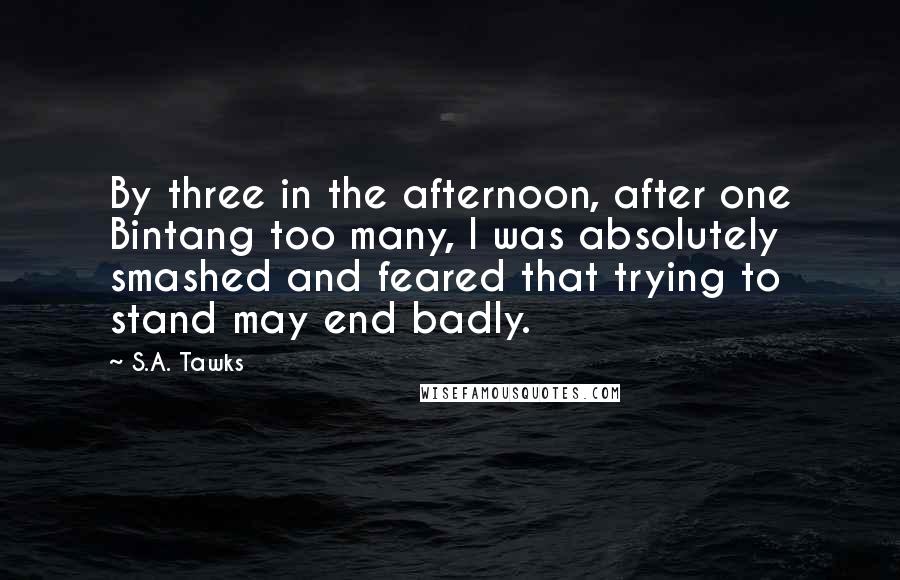 S.A. Tawks Quotes: By three in the afternoon, after one Bintang too many, I was absolutely smashed and feared that trying to stand may end badly.