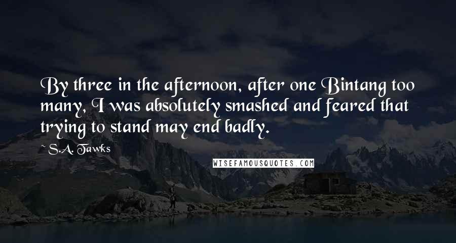 S.A. Tawks Quotes: By three in the afternoon, after one Bintang too many, I was absolutely smashed and feared that trying to stand may end badly.