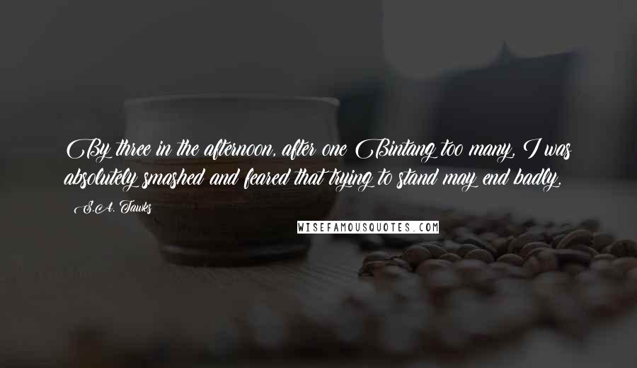 S.A. Tawks Quotes: By three in the afternoon, after one Bintang too many, I was absolutely smashed and feared that trying to stand may end badly.