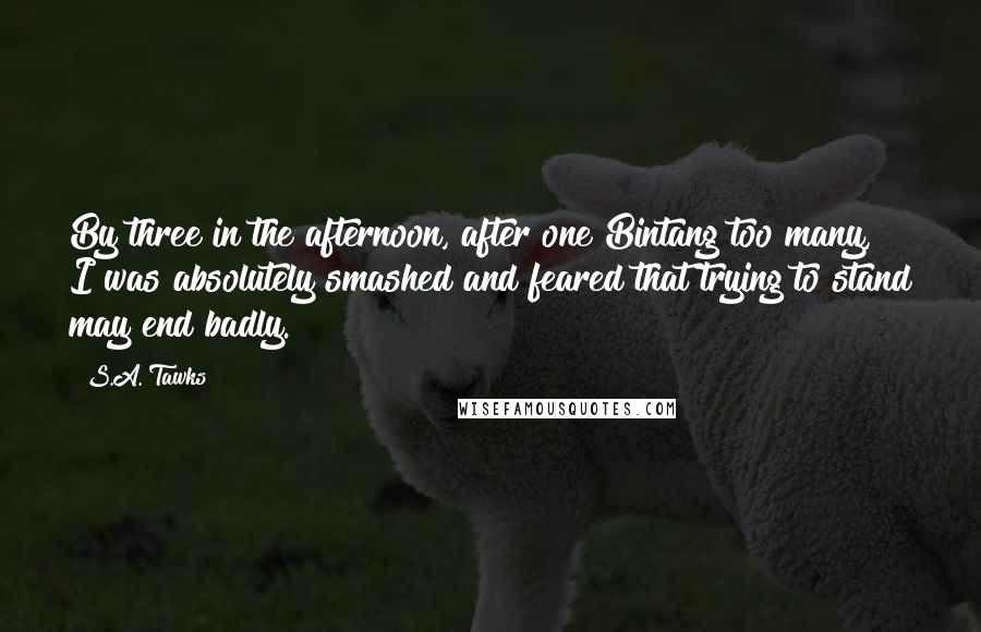 S.A. Tawks Quotes: By three in the afternoon, after one Bintang too many, I was absolutely smashed and feared that trying to stand may end badly.