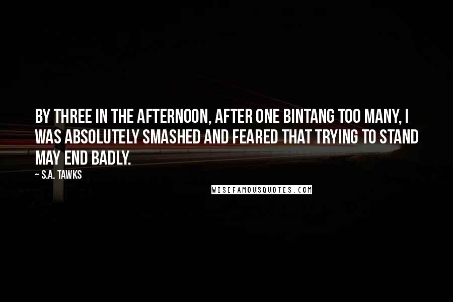 S.A. Tawks Quotes: By three in the afternoon, after one Bintang too many, I was absolutely smashed and feared that trying to stand may end badly.