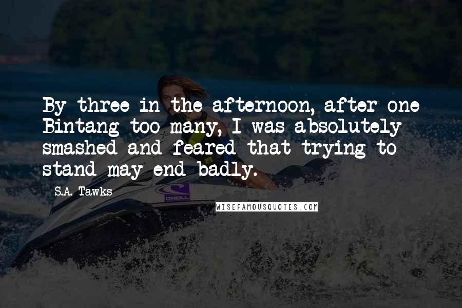 S.A. Tawks Quotes: By three in the afternoon, after one Bintang too many, I was absolutely smashed and feared that trying to stand may end badly.