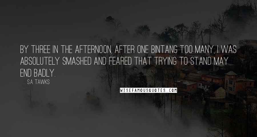 S.A. Tawks Quotes: By three in the afternoon, after one Bintang too many, I was absolutely smashed and feared that trying to stand may end badly.