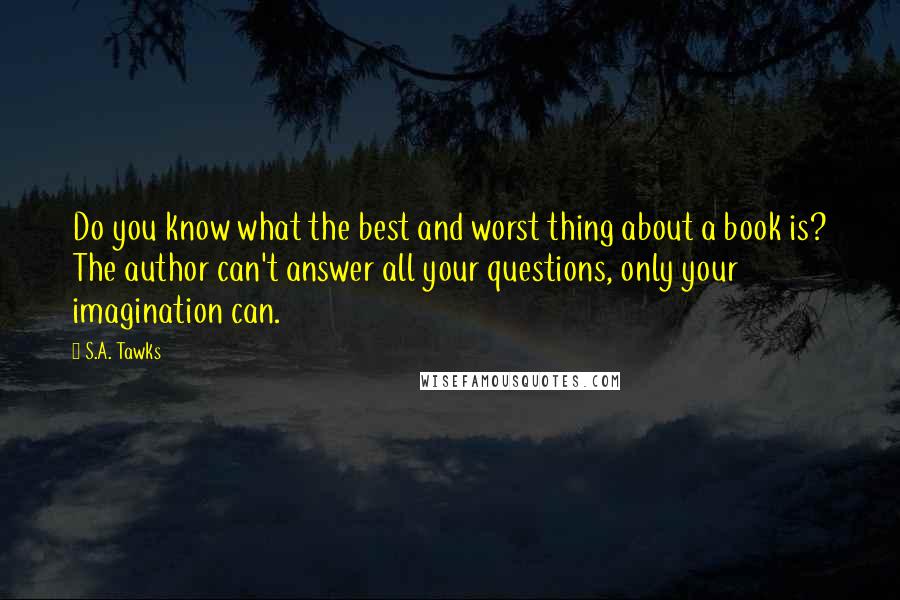 S.A. Tawks Quotes: Do you know what the best and worst thing about a book is? The author can't answer all your questions, only your imagination can.