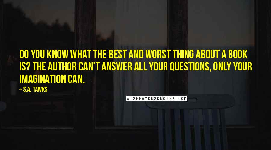 S.A. Tawks Quotes: Do you know what the best and worst thing about a book is? The author can't answer all your questions, only your imagination can.