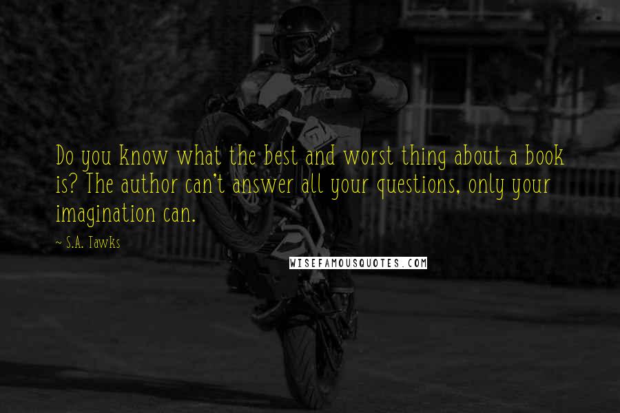 S.A. Tawks Quotes: Do you know what the best and worst thing about a book is? The author can't answer all your questions, only your imagination can.