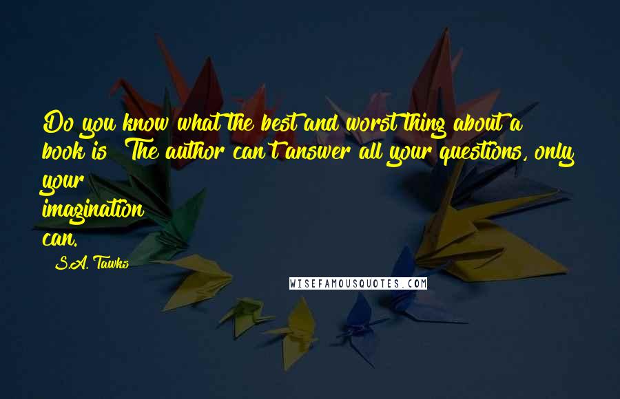 S.A. Tawks Quotes: Do you know what the best and worst thing about a book is? The author can't answer all your questions, only your imagination can.