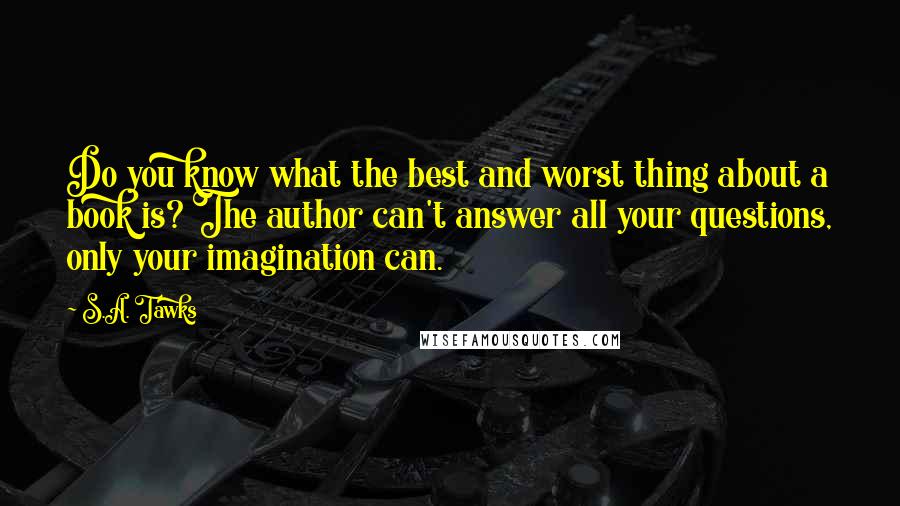 S.A. Tawks Quotes: Do you know what the best and worst thing about a book is? The author can't answer all your questions, only your imagination can.