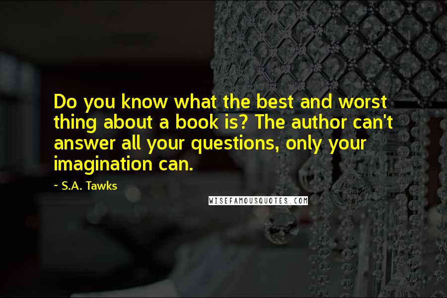 S.A. Tawks Quotes: Do you know what the best and worst thing about a book is? The author can't answer all your questions, only your imagination can.