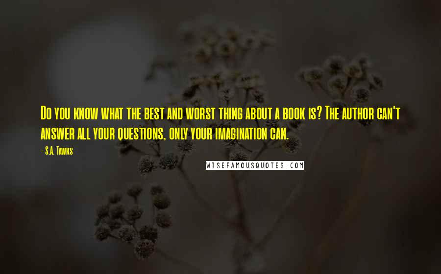 S.A. Tawks Quotes: Do you know what the best and worst thing about a book is? The author can't answer all your questions, only your imagination can.