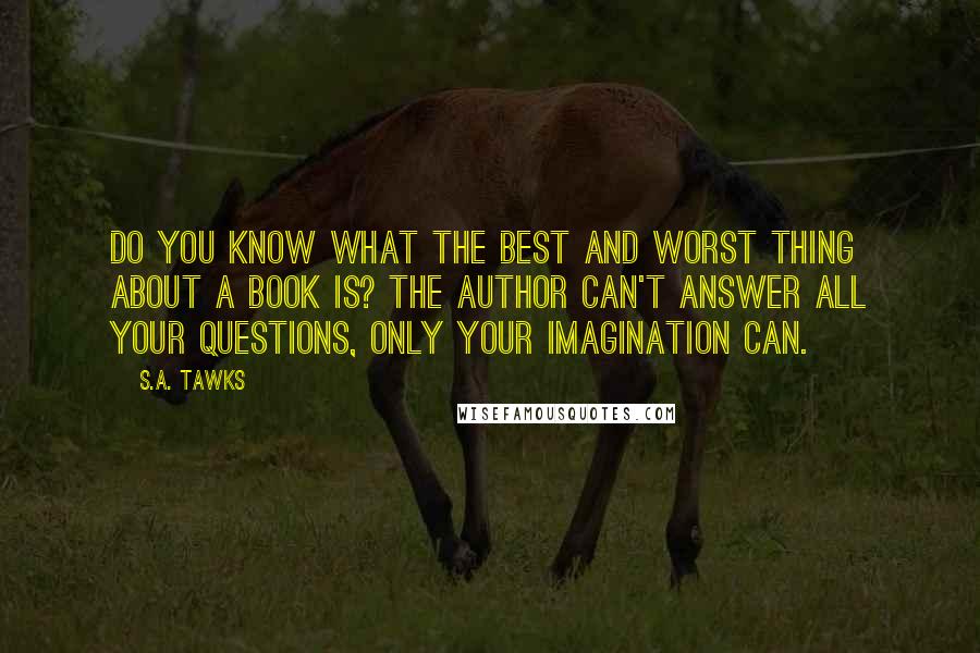 S.A. Tawks Quotes: Do you know what the best and worst thing about a book is? The author can't answer all your questions, only your imagination can.