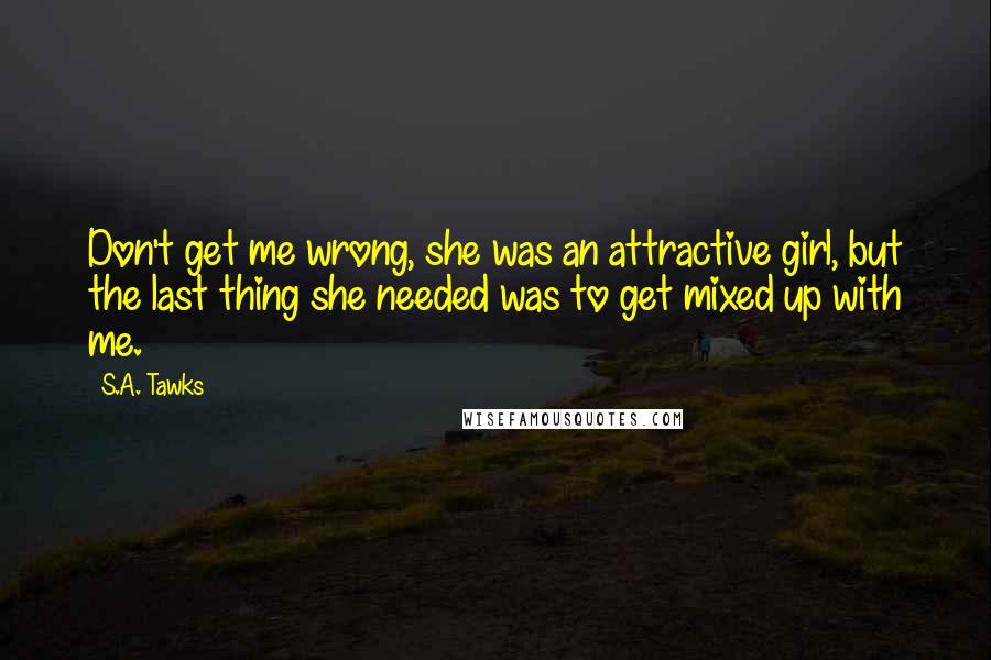 S.A. Tawks Quotes: Don't get me wrong, she was an attractive girl, but the last thing she needed was to get mixed up with me.