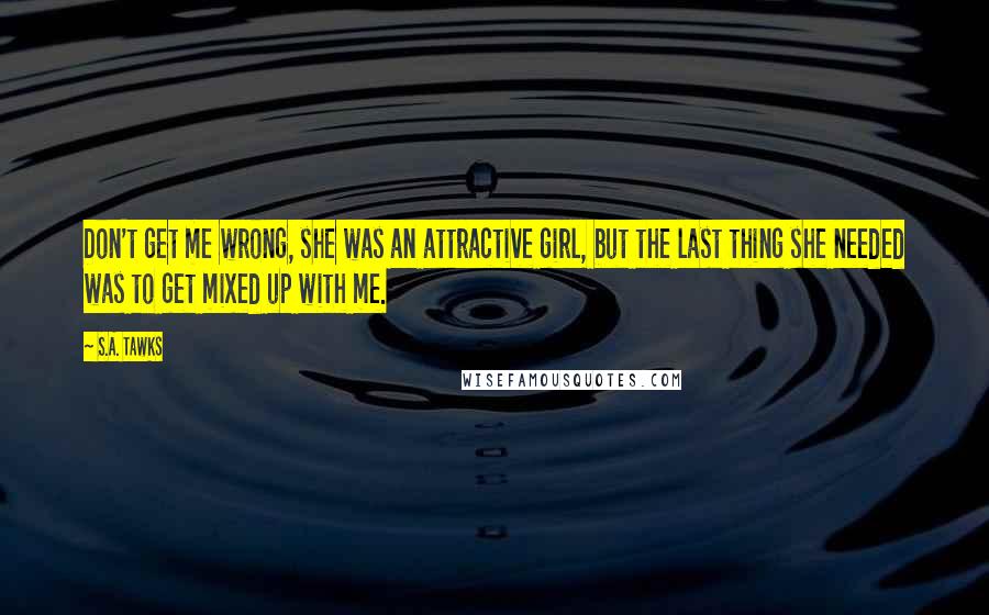 S.A. Tawks Quotes: Don't get me wrong, she was an attractive girl, but the last thing she needed was to get mixed up with me.