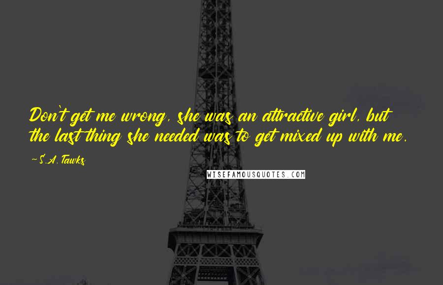 S.A. Tawks Quotes: Don't get me wrong, she was an attractive girl, but the last thing she needed was to get mixed up with me.