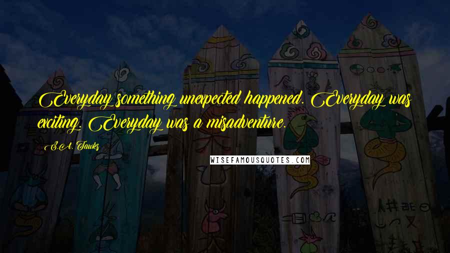 S.A. Tawks Quotes: Everyday something unexpected happened. Everyday was exciting. Everyday was a misadventure.