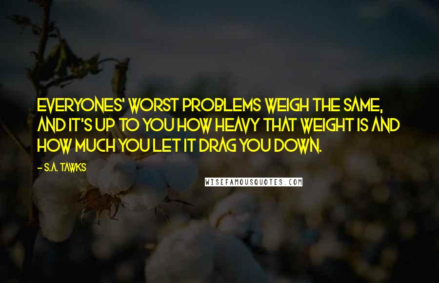 S.A. Tawks Quotes: Everyones' worst problems weigh the same, and it's up to you how heavy that weight is and how much you let it drag you down.