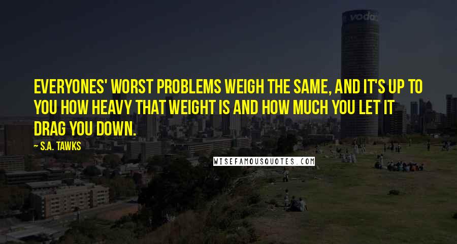 S.A. Tawks Quotes: Everyones' worst problems weigh the same, and it's up to you how heavy that weight is and how much you let it drag you down.