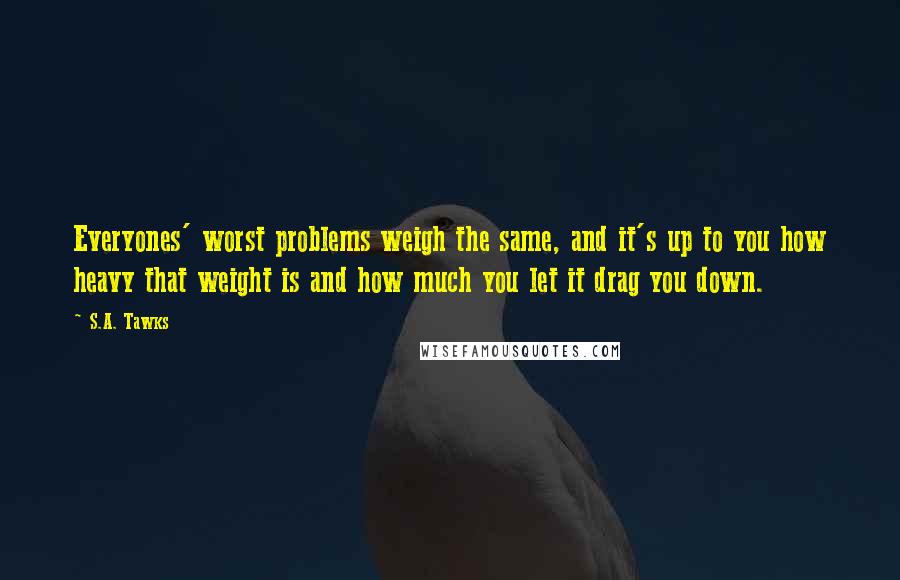 S.A. Tawks Quotes: Everyones' worst problems weigh the same, and it's up to you how heavy that weight is and how much you let it drag you down.