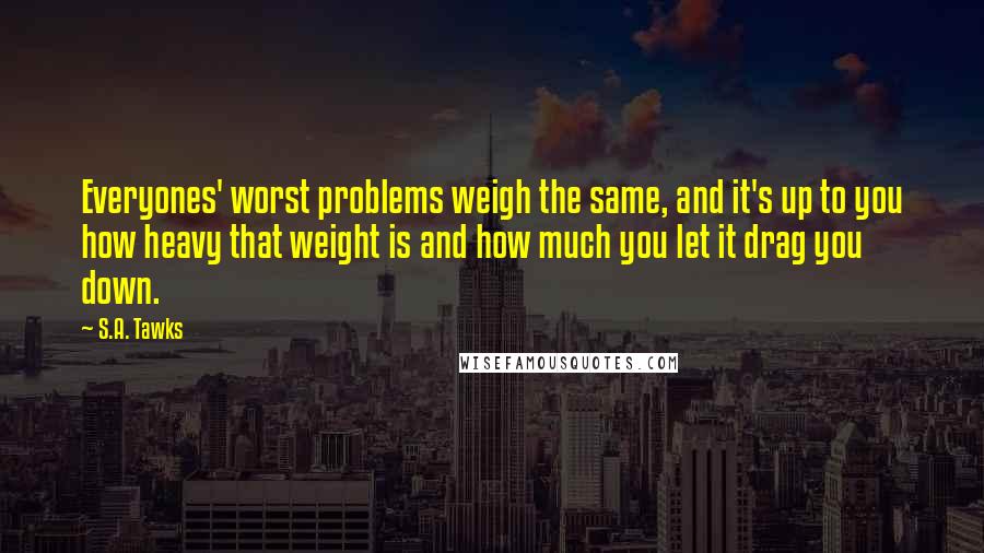 S.A. Tawks Quotes: Everyones' worst problems weigh the same, and it's up to you how heavy that weight is and how much you let it drag you down.